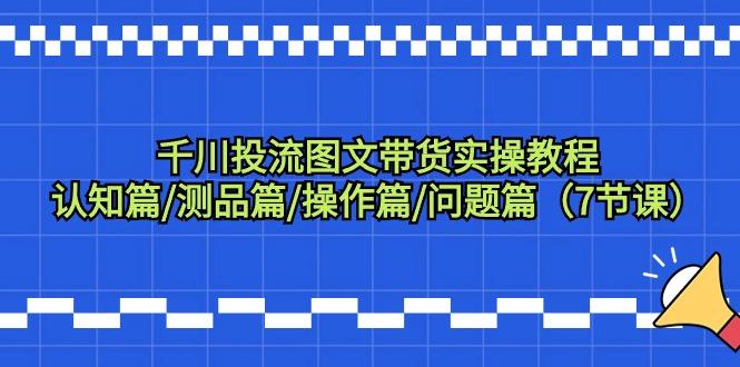 千川投流图文带货实操教程：认知篇/测品篇/操作篇/问题篇(7节课)