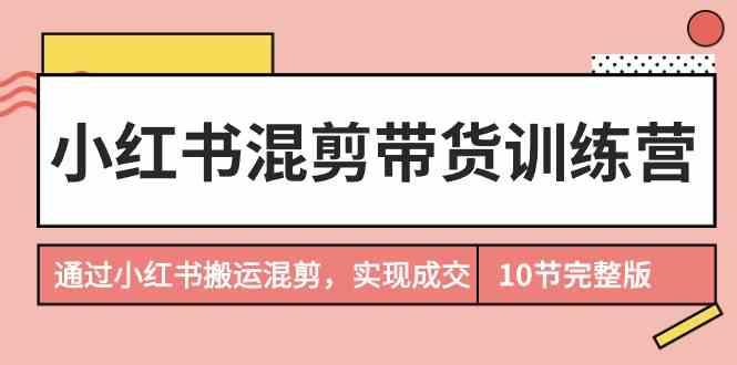 小红书混剪带货训练营，通过小红书搬运混剪实现成交(完结)