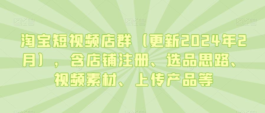 淘宝短视频店群(更新2024年2月)，含店铺注册、选品思路、视频素材、上传产品等