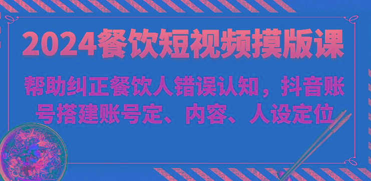 2024餐饮短视频摸版课-帮助纠正餐饮人错误认知，抖音账号搭建账号定、内容、人设定位